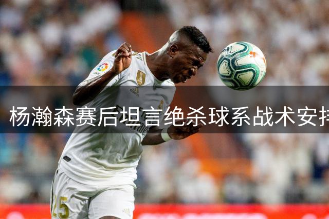 杨瀚森赛后坦言绝杀球系战术安排